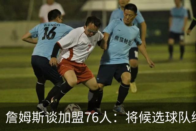 詹姆斯谈加盟76人：将候选球队缩小至五支